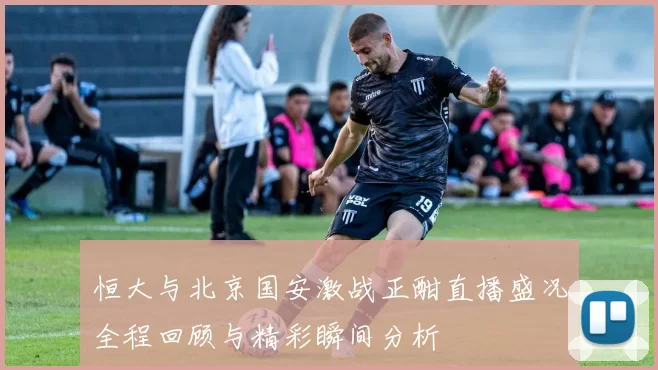 恒大与北京国安激战正酣直播盛况全程回顾与精彩瞬间分析
