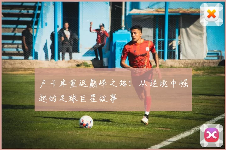 卢卡库重返巅峰之路：从逆境中崛起的足球巨星故事