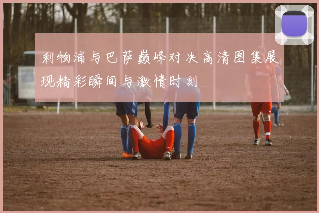 利物浦与巴萨巅峰对决高清图集展现精彩瞬间与激情时刻