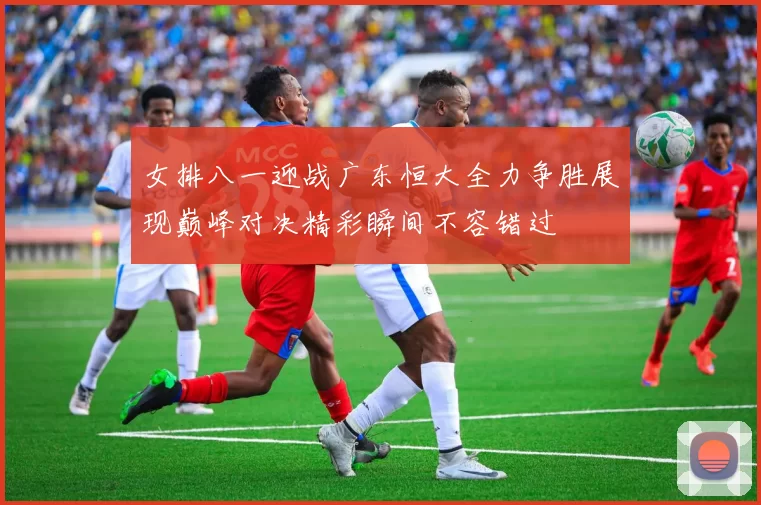 女排八一迎战广东恒大全力争胜展现巅峰对决精彩瞬间不容错过