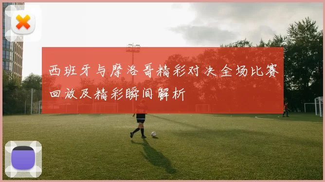 西班牙与摩洛哥精彩对决全场比赛回放及精彩瞬间解析