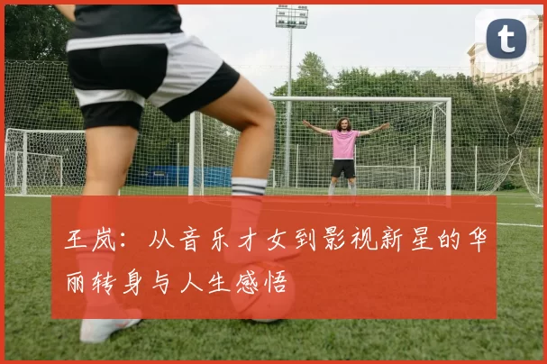 王岚：从音乐才女到影视新星的华丽转身与人生感悟