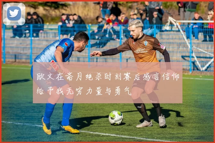 欧文在斋月绝杀时刻赛后感言信仰给予我无穷力量与勇气