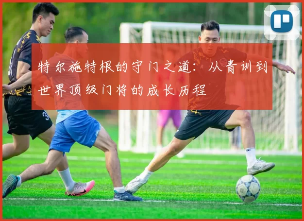 特尔施特根的守门之道：从青训到世界顶级门将的成长历程