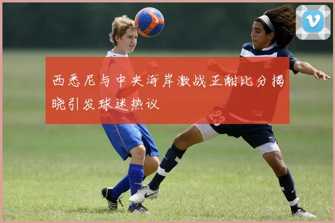 西悉尼与中央海岸激战正酣比分揭晓引发球迷热议