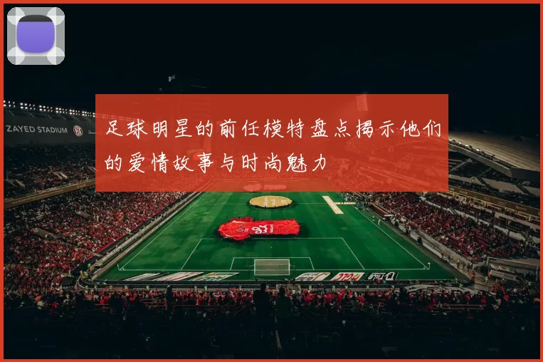 足球明星的前任模特盘点揭示他们的爱情故事与时尚魅力