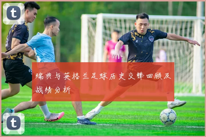 瑞典与英格兰足球历史交锋回顾及战绩分析