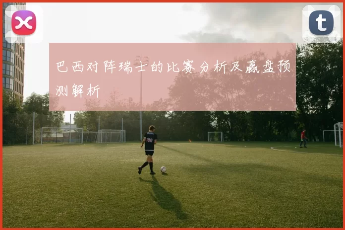 巴西对阵瑞士的比赛分析及赢盘预测解析